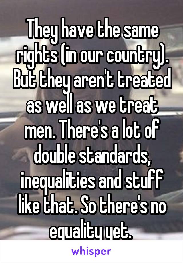 They have the same rights (in our country). But they aren't treated as well as we treat men. There's a lot of double standards, inequalities and stuff like that. So there's no equality yet. 