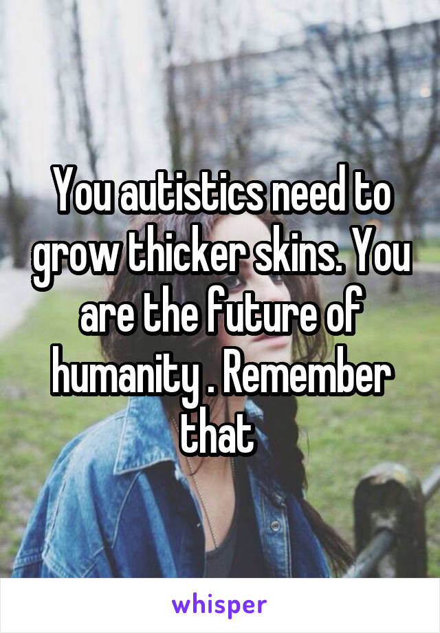 You autistics need to grow thicker skins. You are the future of humanity . Remember that 