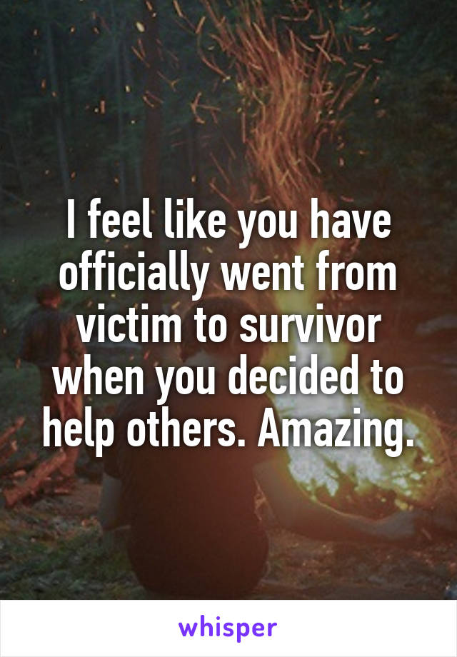 I feel like you have officially went from victim to survivor when you decided to help others. Amazing.