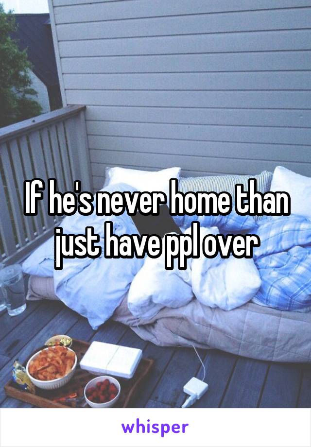 If he's never home than just have ppl over