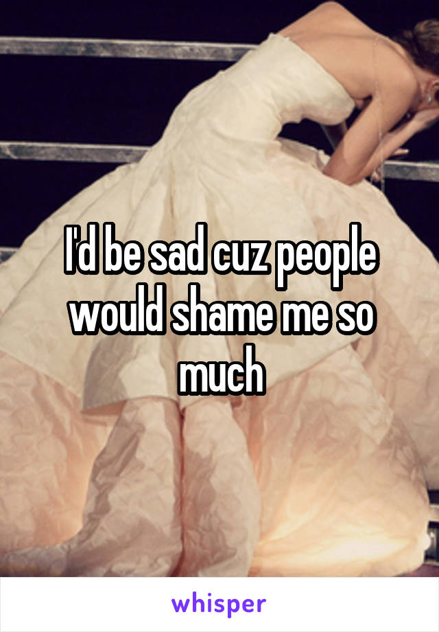 I'd be sad cuz people would shame me so much