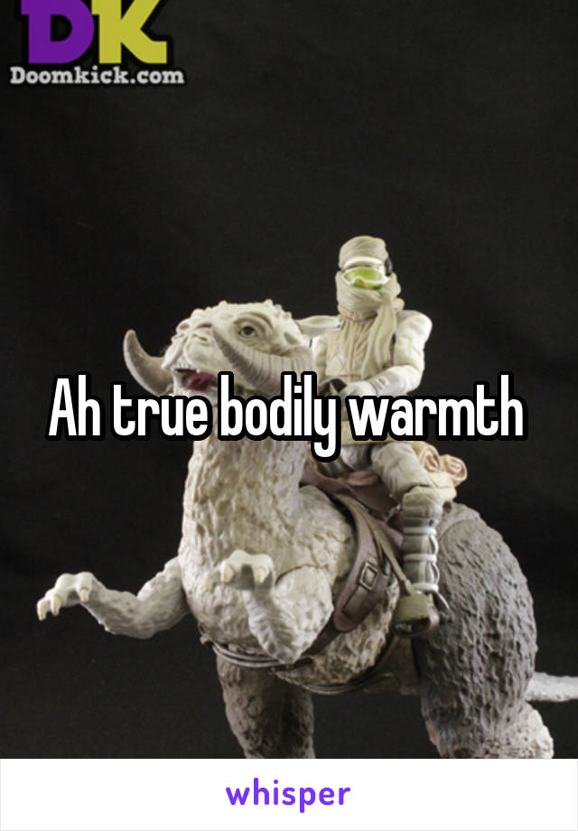 Ah true bodily warmth 