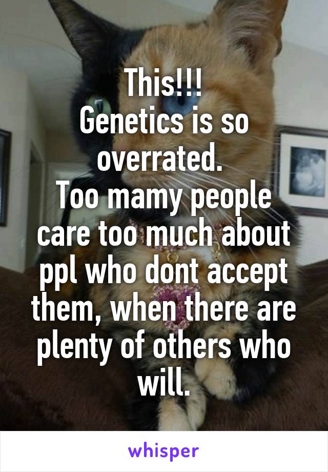 This!!!
Genetics is so overrated. 
Too mamy people care too much about ppl who dont accept them, when there are plenty of others who will.
