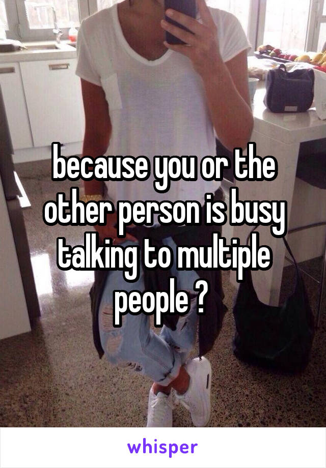 because you or the other person is busy talking to multiple people ? 