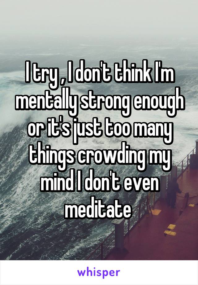 I try , I don't think I'm mentally strong enough or it's just too many things crowding my mind I don't even meditate 