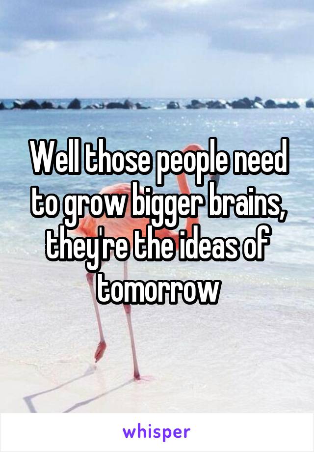 Well those people need to grow bigger brains, they're the ideas of tomorrow