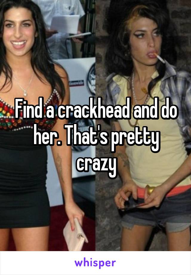 Find a crackhead and do her. That's pretty crazy
