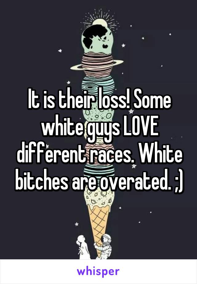 It is their loss! Some white guys LOVE different races. White bitches are overated. ;)