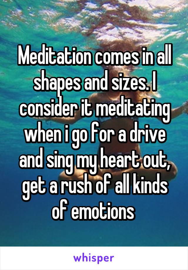 Meditation comes in all shapes and sizes. I consider it meditating when i go for a drive and sing my heart out, get a rush of all kinds of emotions 