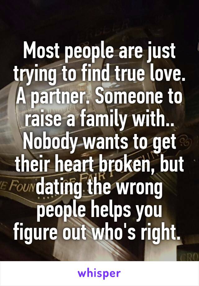 Most people are just trying to find true love. A partner. Someone to raise a family with.. Nobody wants to get their heart broken, but dating the wrong people helps you figure out who's right. 