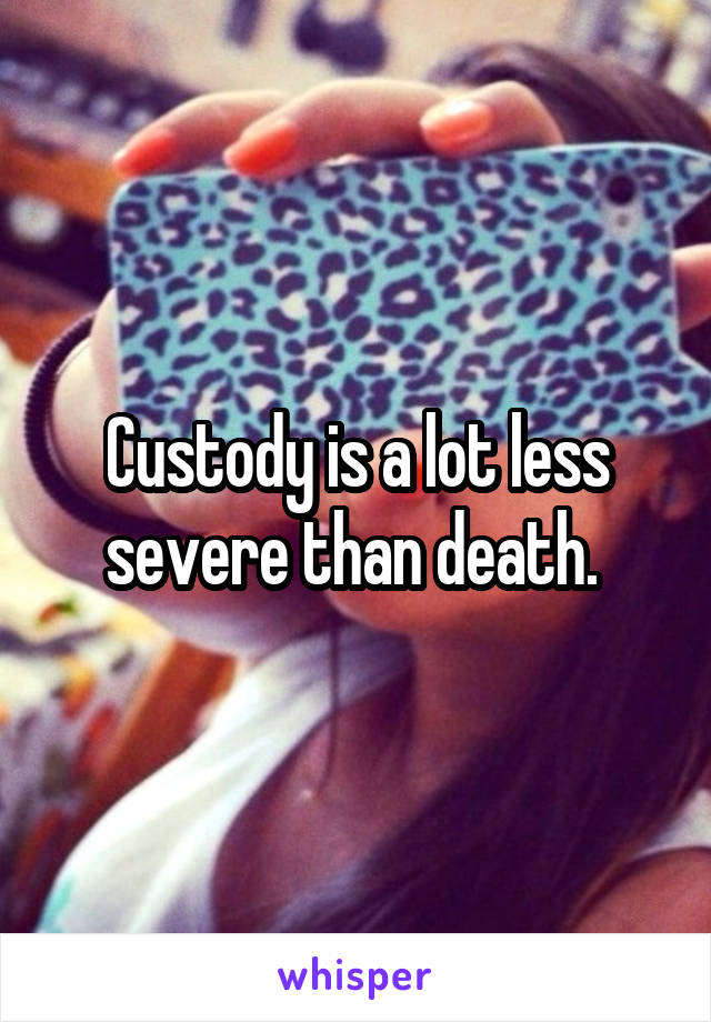 Custody is a lot less severe than death. 