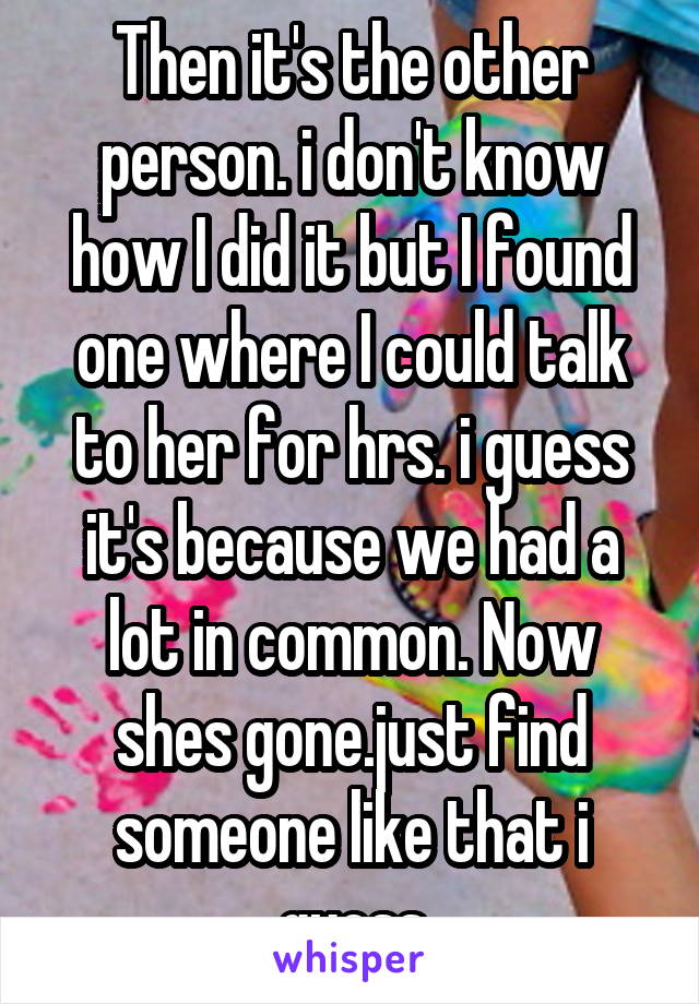 Then it's the other person. i don't know how I did it but I found one where I could talk to her for hrs. i guess it's because we had a lot in common. Now shes gone.just find someone like that i guess
