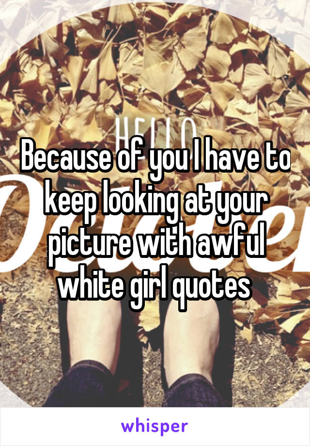 Because of you I have to keep looking at your picture with awful white girl quotes 