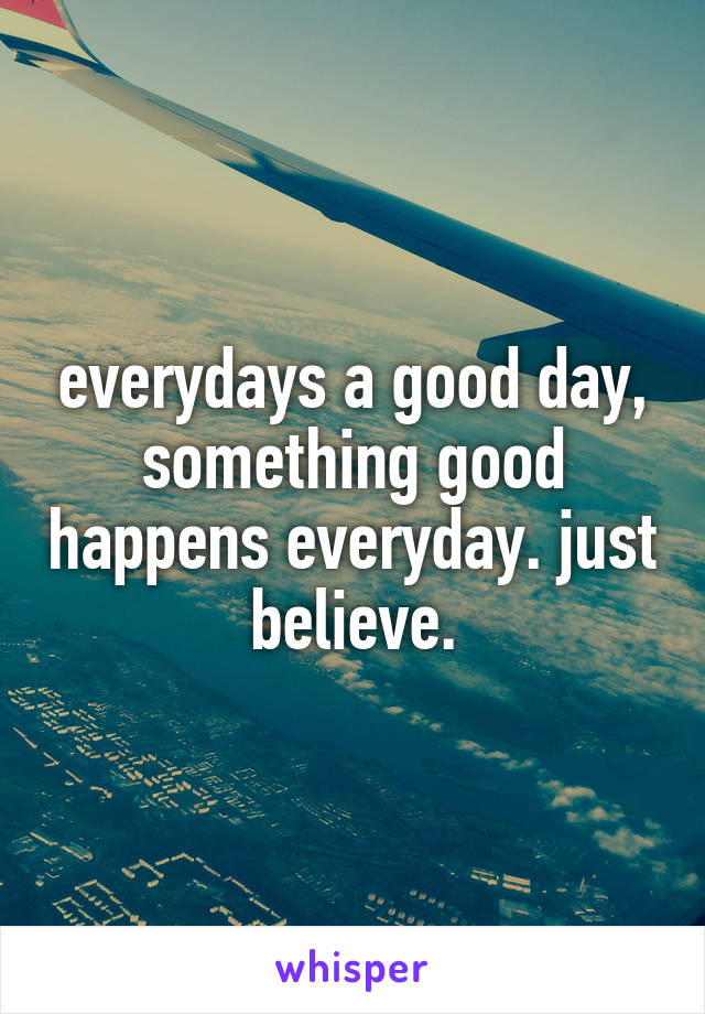everydays a good day, something good happens everyday. just believe.