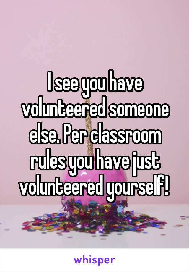 I see you have volunteered someone else. Per classroom rules you have just volunteered yourself! 