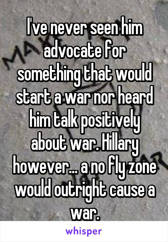 I've never seen him advocate for something that would start a war nor heard him talk positively about war. Hillary however... a no fly zone would outright cause a war.