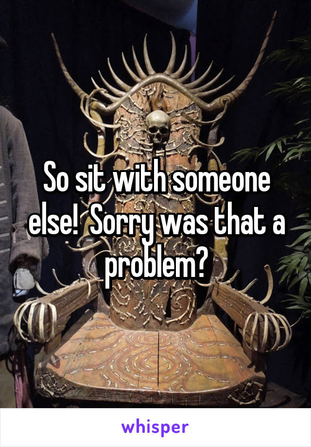 So sit with someone else!  Sorry was that a problem?