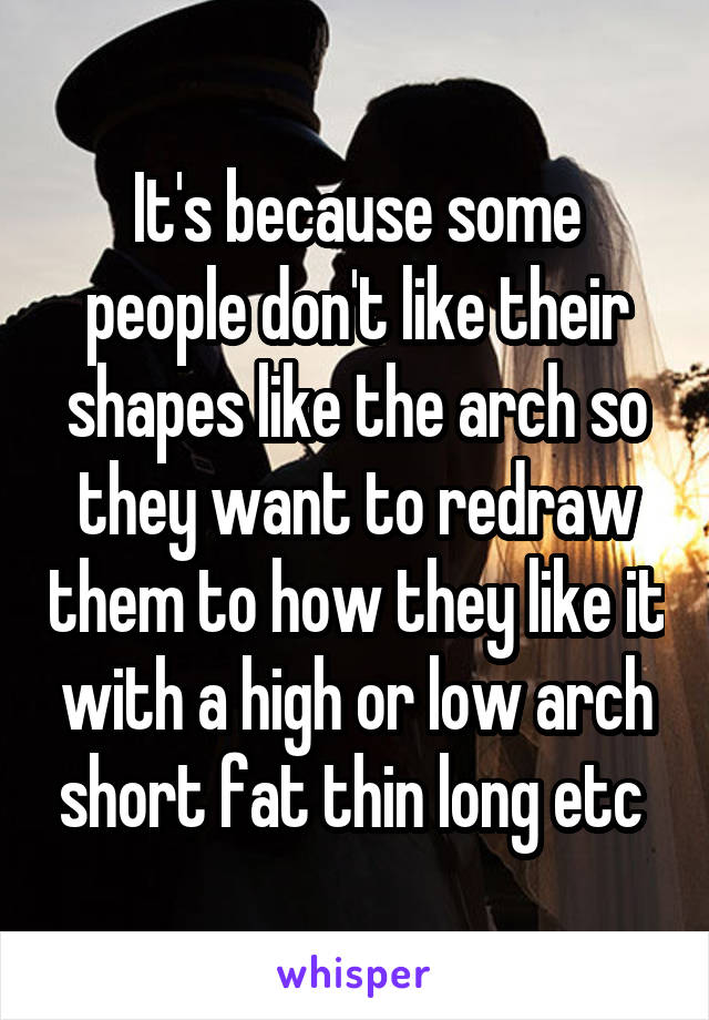 It's because some people don't like their shapes like the arch so they want to redraw them to how they like it with a high or low arch short fat thin long etc 