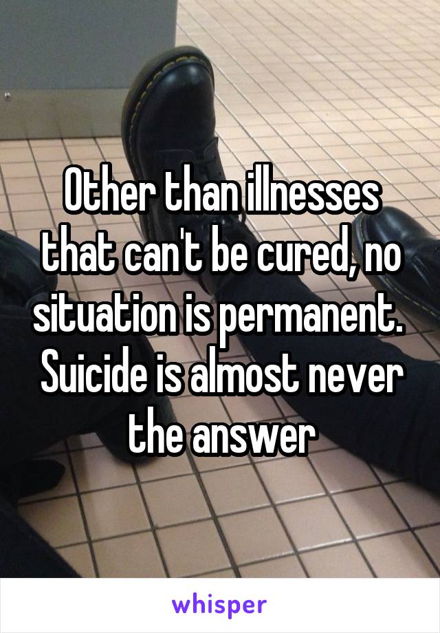 Other than illnesses that can't be cured, no situation is permanent.  Suicide is almost never the answer