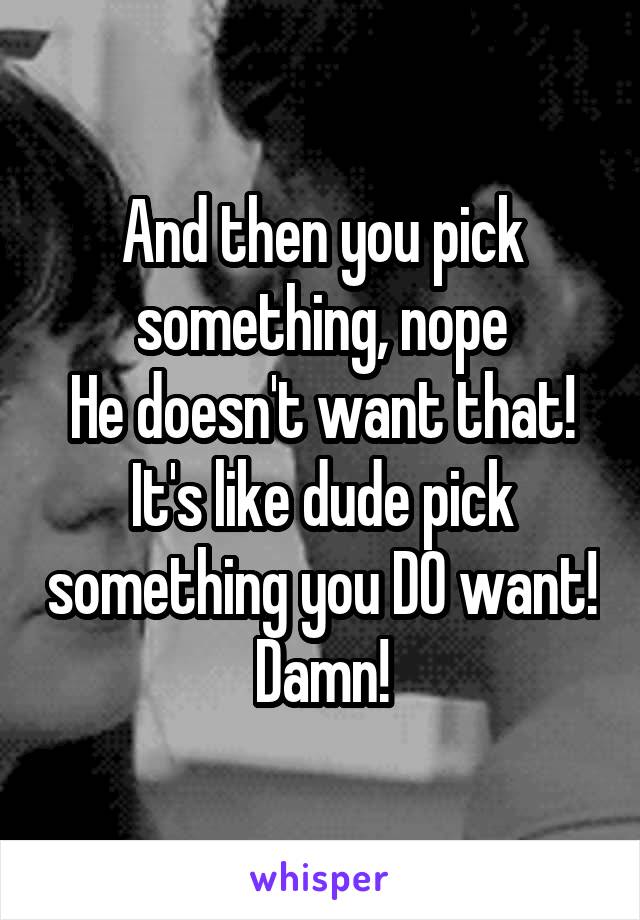 And then you pick something, nope
He doesn't want that!
It's like dude pick something you DO want! Damn!