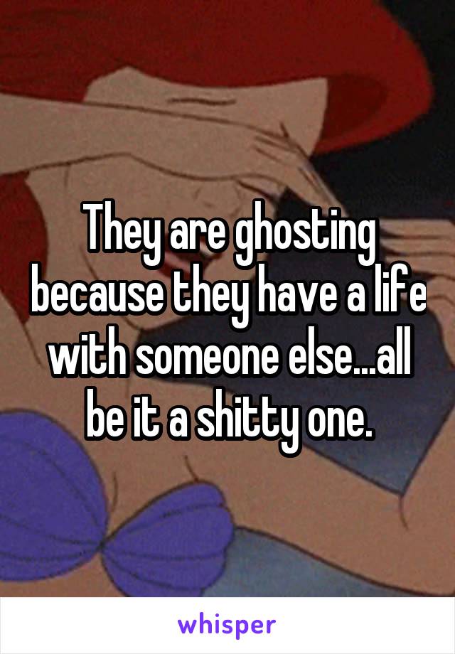 They are ghosting because they have a life with someone else...all be it a shitty one.