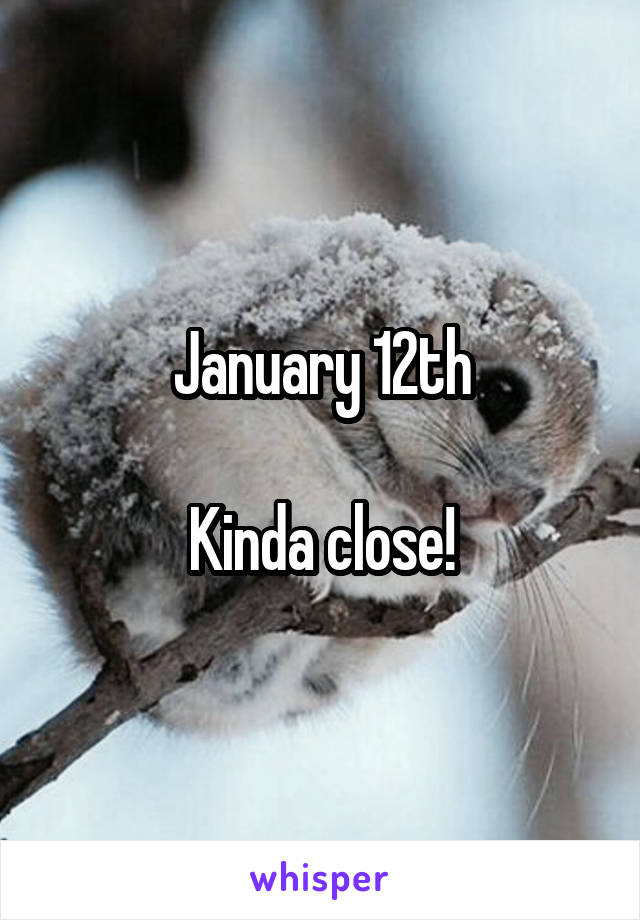 January 12th

Kinda close!