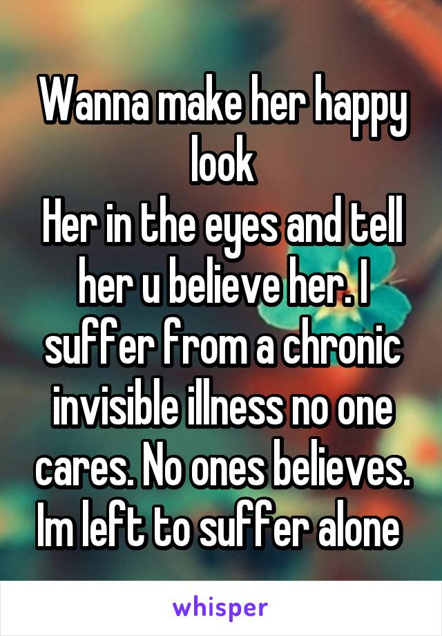 Wanna make her happy look
Her in the eyes and tell her u believe her. I suffer from a chronic invisible illness no one cares. No ones believes. Im left to suffer alone 