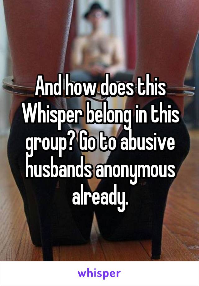 And how does this Whisper belong in this group? Go to abusive husbands anonymous already.