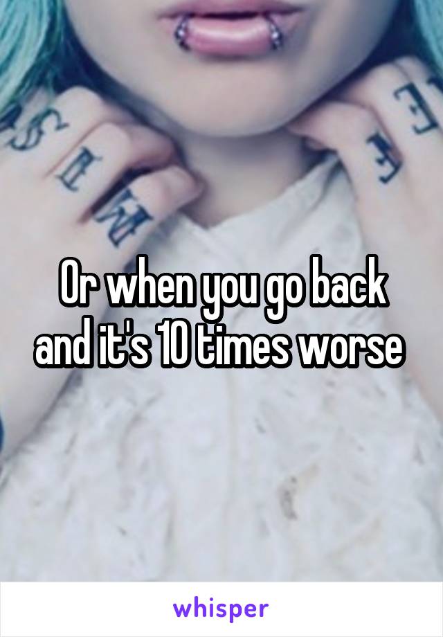 Or when you go back and it's 10 times worse 