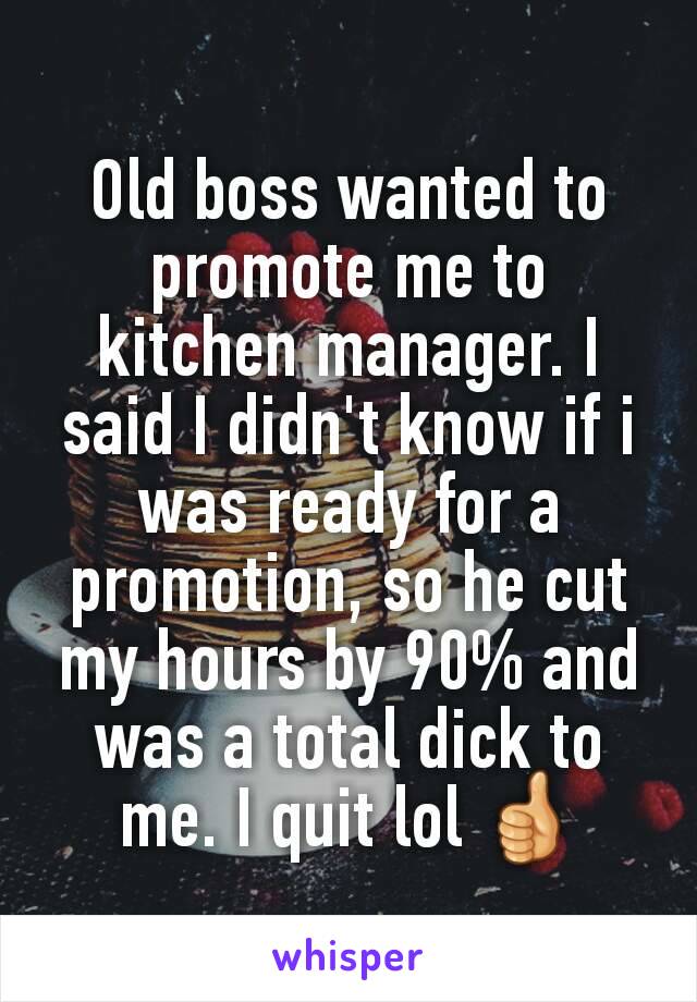 Old boss wanted to promote me to kitchen manager. I said I didn't know if i was ready for a promotion, so he cut my hours by 90% and was a total dick to me. I quit lol 👍
