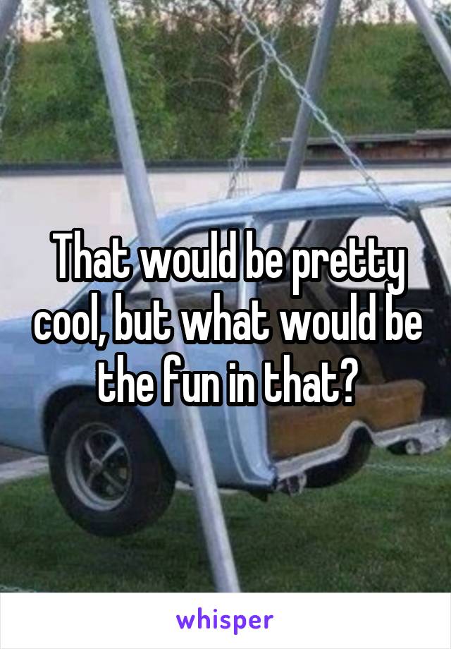 That would be pretty cool, but what would be the fun in that?