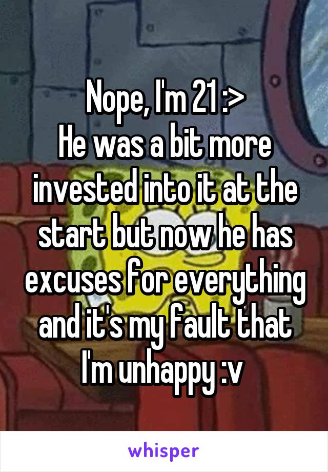 Nope, I'm 21 :>
He was a bit more invested into it at the start but now he has excuses for everything and it's my fault that I'm unhappy :v 
