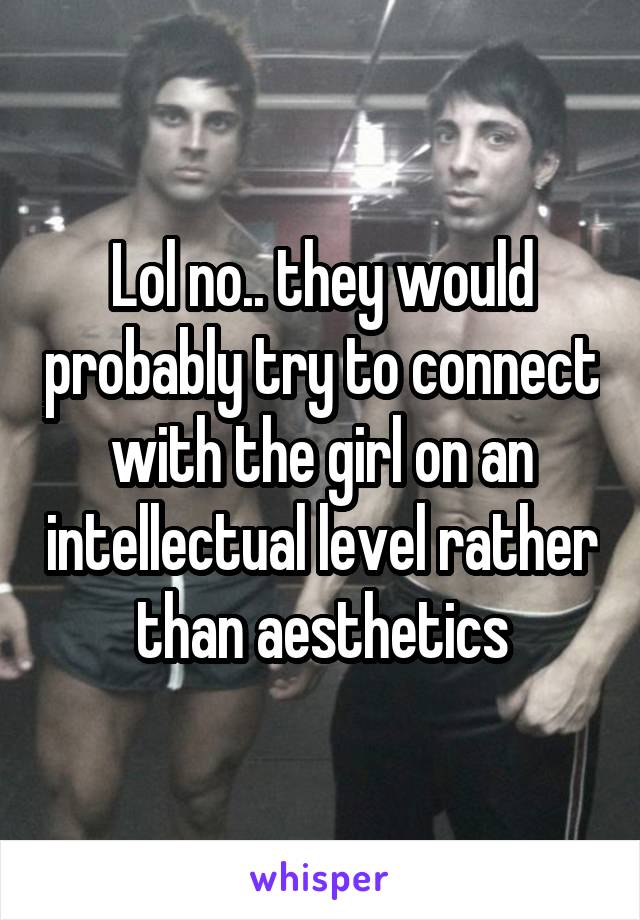 Lol no.. they would probably try to connect with the girl on an intellectual level rather than aesthetics
