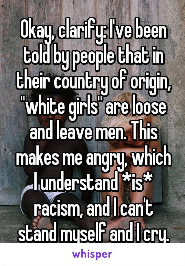 Okay, clarify: I've been told by people that in their country of origin, "white girls" are loose and leave men. This makes me angry, which I understand *is* racism, and I can't stand myself and I cry.