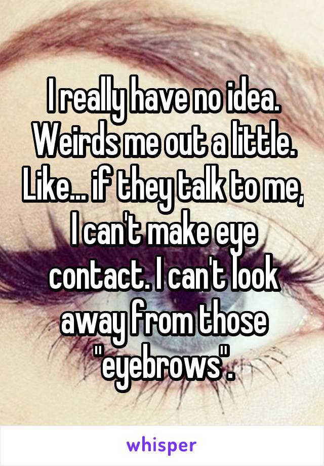 I really have no idea. Weirds me out a little. Like... if they talk to me, I can't make eye contact. I can't look away from those "eyebrows".