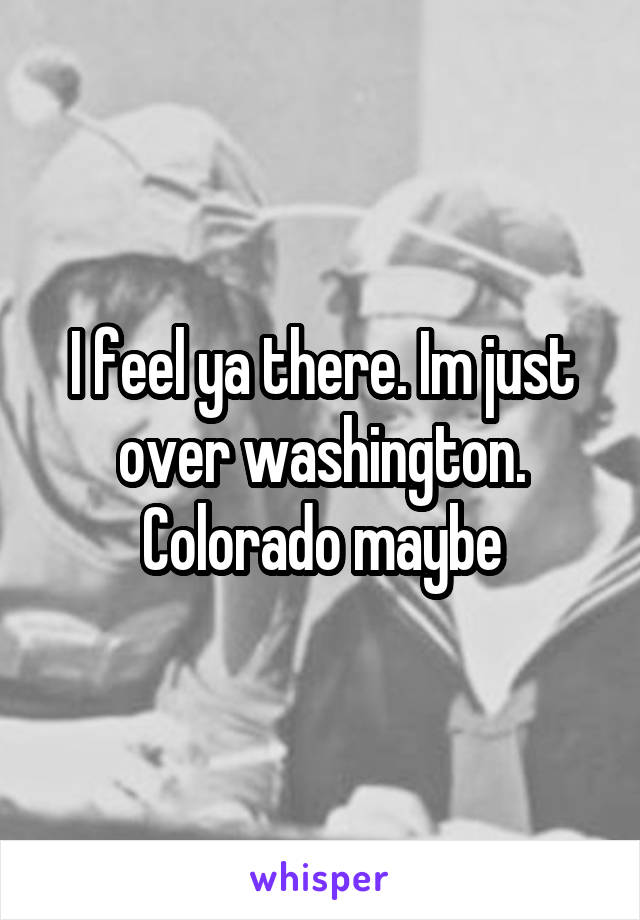 I feel ya there. Im just over washington. Colorado maybe