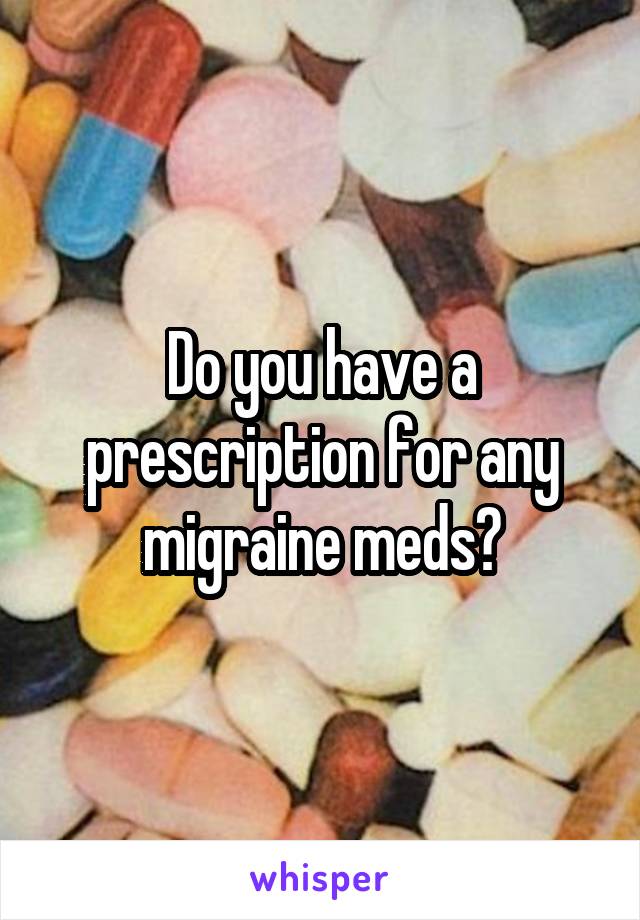 Do you have a prescription for any migraine meds?