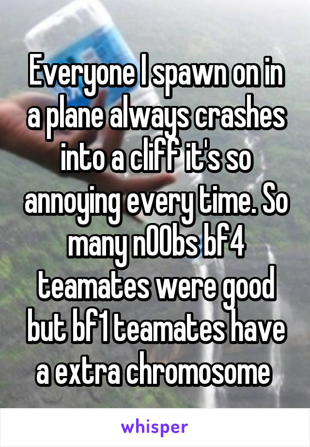 Everyone I spawn on in a plane always crashes into a cliff it's so annoying every time. So many n00bs bf4 teamates were good but bf1 teamates have a extra chromosome 