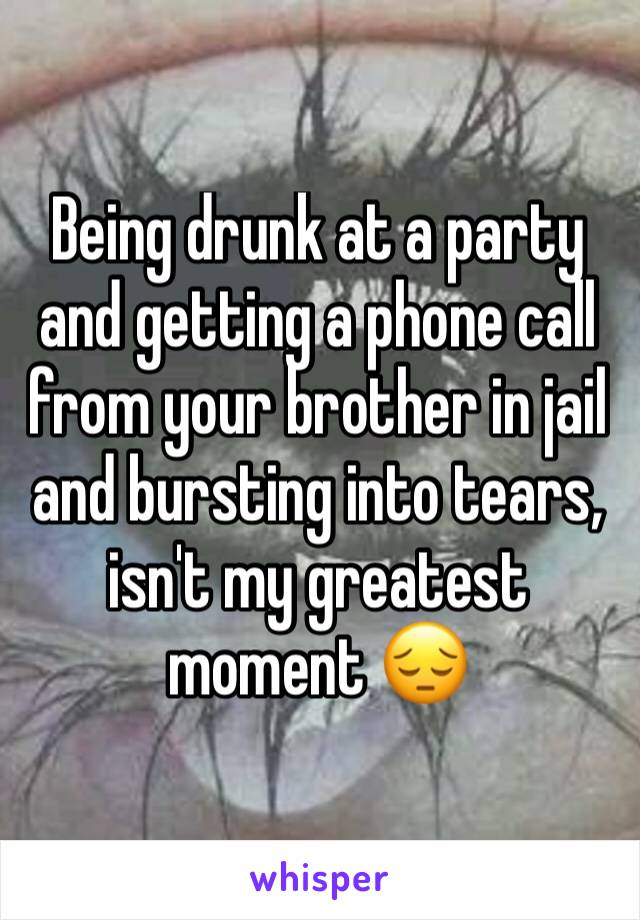 Being drunk at a party and getting a phone call from your brother in jail and bursting into tears, isn't my greatest moment 😔