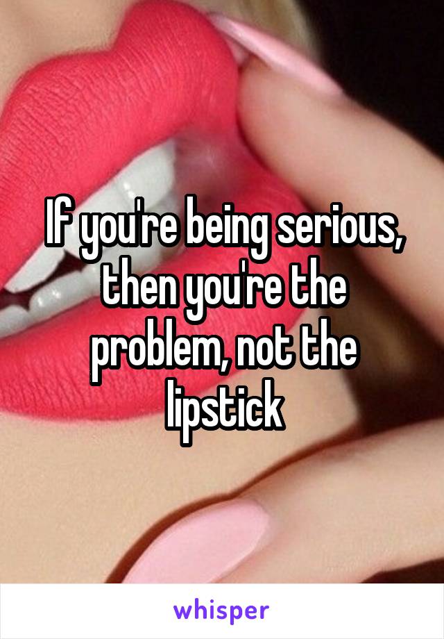 If you're being serious, then you're the problem, not the lipstick