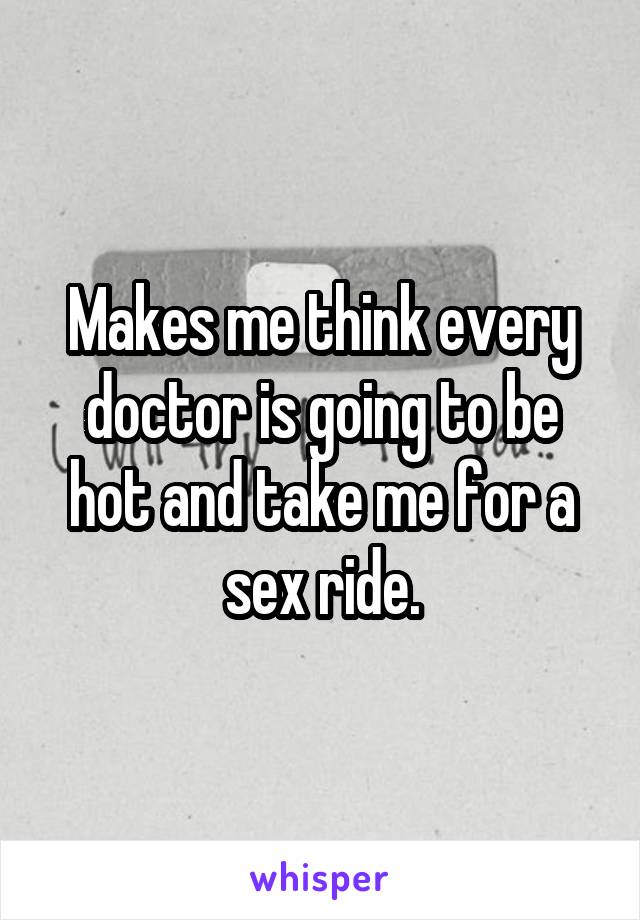 Makes me think every doctor is going to be hot and take me for a sex ride.