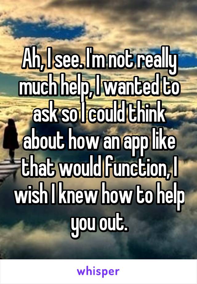 Ah, I see. I'm not really much help, I wanted to ask so I could think about how an app like that would function, I wish I knew how to help you out.