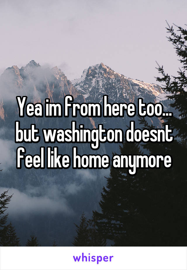 Yea im from here too... but washington doesnt feel like home anymore