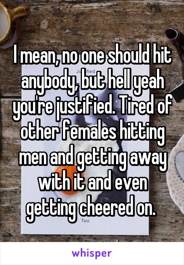 I mean, no one should hit anybody, but hell yeah you're justified. Tired of other females hitting men and getting away with it and even getting cheered on. 