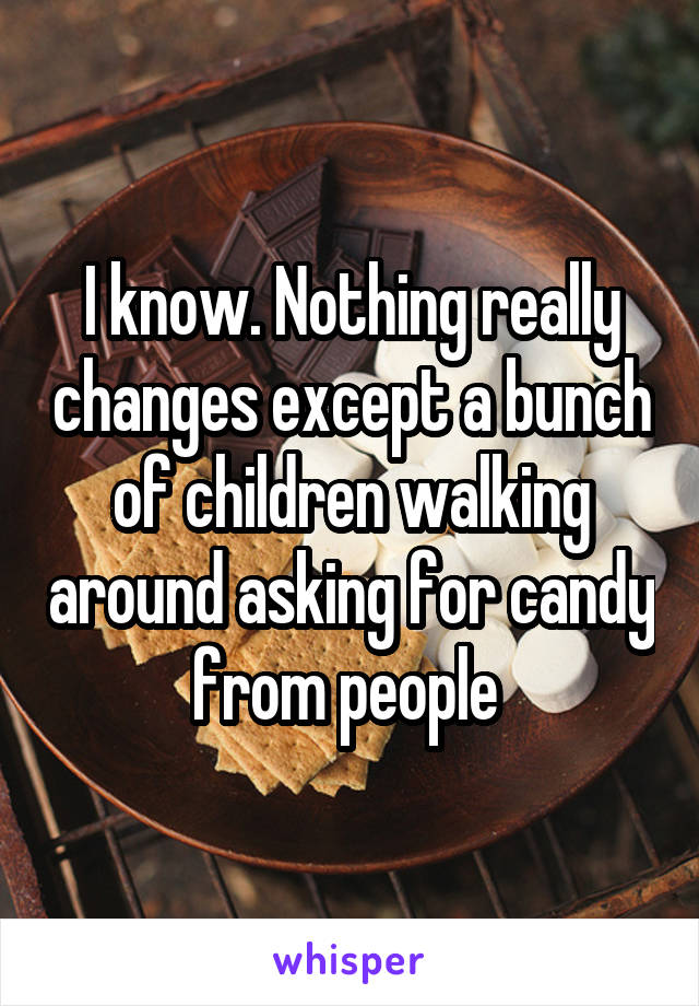 I know. Nothing really changes except a bunch of children walking around asking for candy from people 