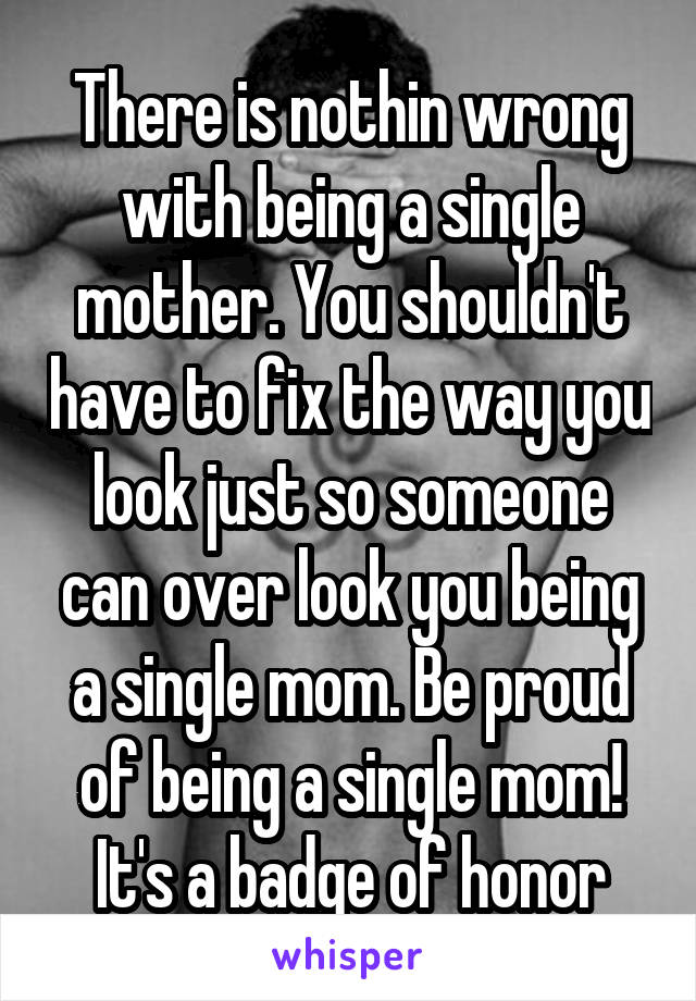 There is nothin wrong with being a single mother. You shouldn't have to fix the way you look just so someone can over look you being a single mom. Be proud of being a single mom! It's a badge of honor