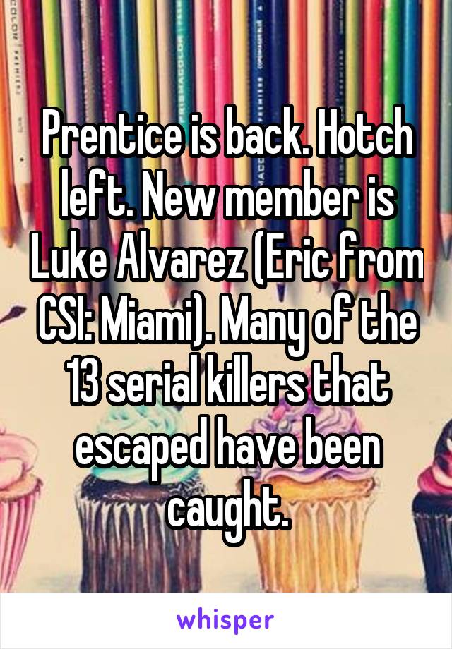 Prentice is back. Hotch left. New member is Luke Alvarez (Eric from CSI: Miami). Many of the 13 serial killers that escaped have been caught.