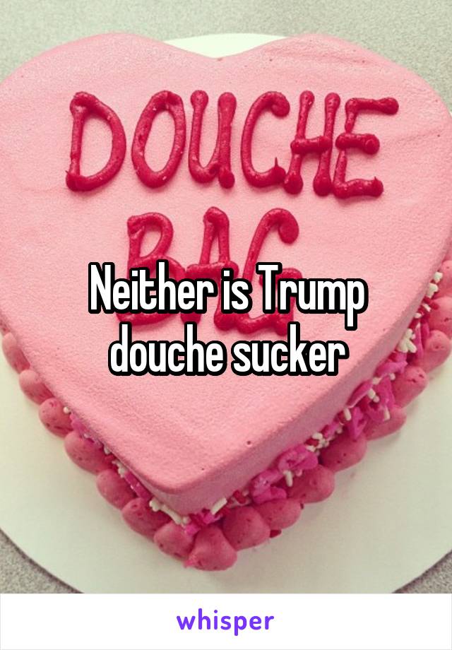 Neither is Trump douche sucker