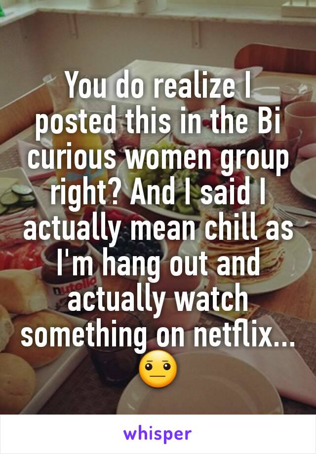 You do realize I posted this in the Bi curious women group right? And I said I actually mean chill as I'm hang out and actually watch something on netflix...😐