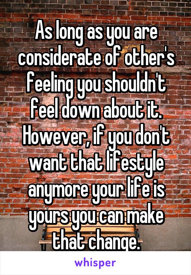As Iong as you are considerate of other's feeling you shouldn't feel down about it. However, if you don't want that lifestyle anymore your life is yours you can make that change.